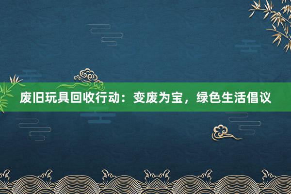   废旧玩具回收行动：变废为宝，绿色生活倡议