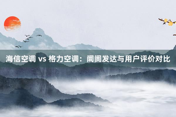 海信空调 vs 格力空调：阛阓发达与用户评价对比